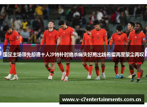 国足主场领先却遭十人沙特补时绝杀痛失好局出线希望再度蒙尘再叹