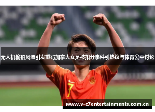 无人机偷拍风波引发重罚加拿大女足被扣分事件引热议与体育公平讨论